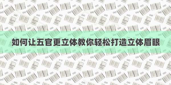 如何让五官更立体教你轻松打造立体眉眼