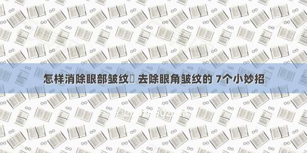 怎样消除眼部皱纹	 去除眼角皱纹的 7个小妙招