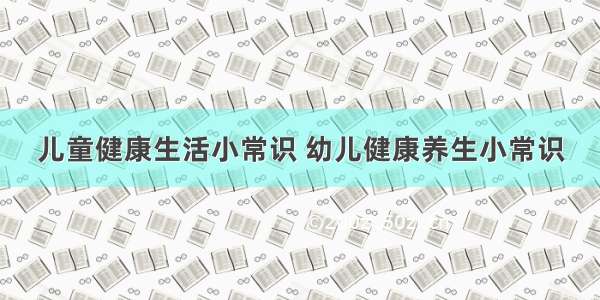 儿童健康生活小常识 幼儿健康养生小常识