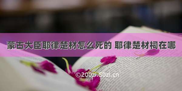 蒙古大臣耶律楚材怎么死的 耶律楚材祠在哪