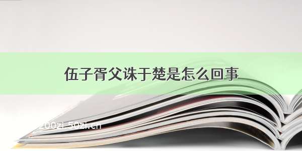 伍子胥父诛于楚是怎么回事