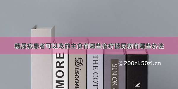 糖尿病患者可以吃的主食有哪些治疗糖尿病有哪些办法