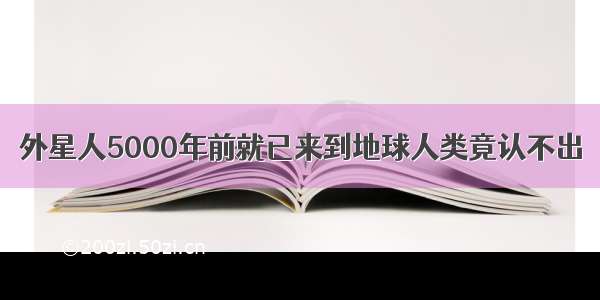 外星人5000年前就已来到地球人类竟认不出