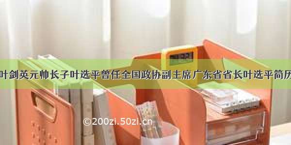 叶剑英元帅长子叶选平曾任全国政协副主席广东省省长叶选平简历