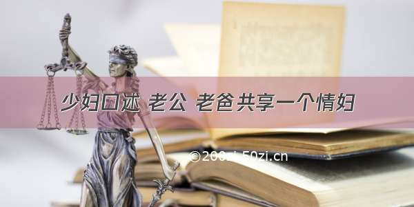 少妇口述 老公 老爸共享一个情妇