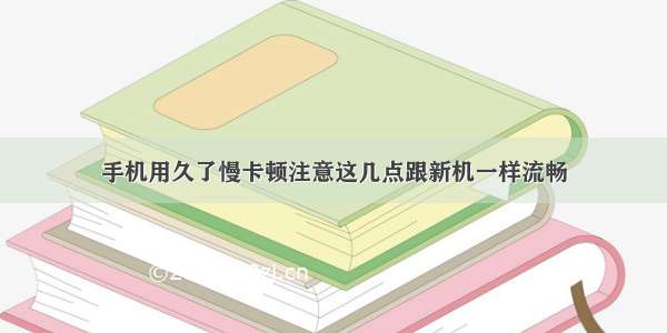 手机用久了慢卡顿注意这几点跟新机一样流畅