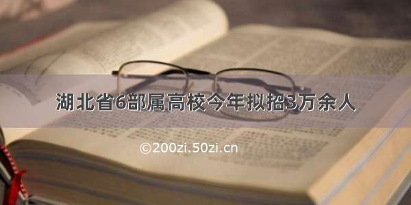 湖北省6部属高校今年拟招3万余人