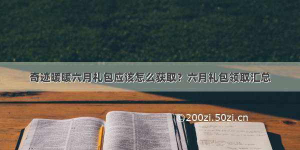 奇迹暖暖六月礼包应该怎么获取？六月礼包领取汇总