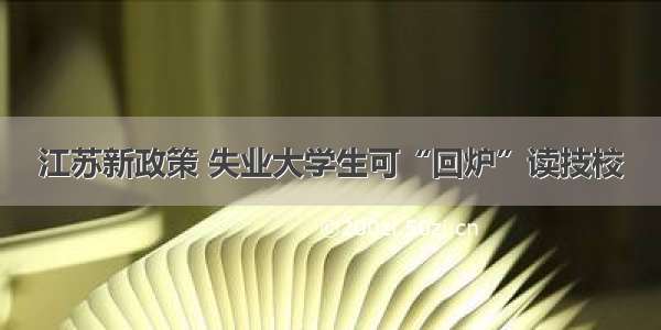 江苏新政策 失业大学生可“回炉”读技校