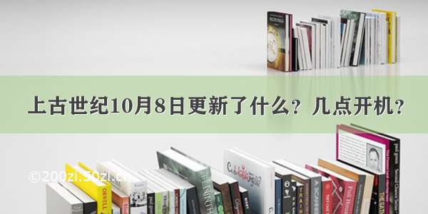 上古世纪10月8日更新了什么？几点开机？