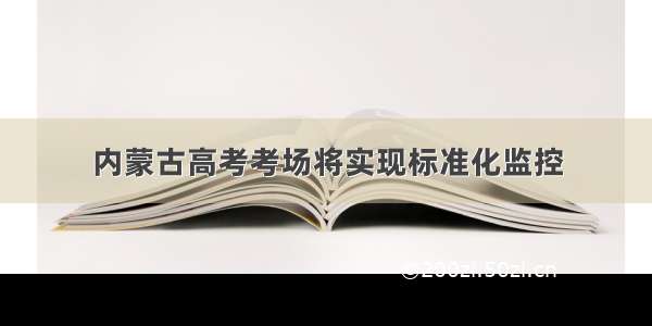 内蒙古高考考场将实现标准化监控