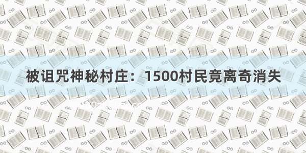 被诅咒神秘村庄：1500村民竟离奇消失