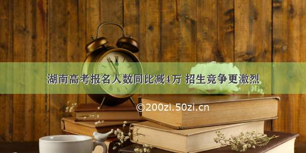 湖南高考报名人数同比减4万 招生竞争更激烈