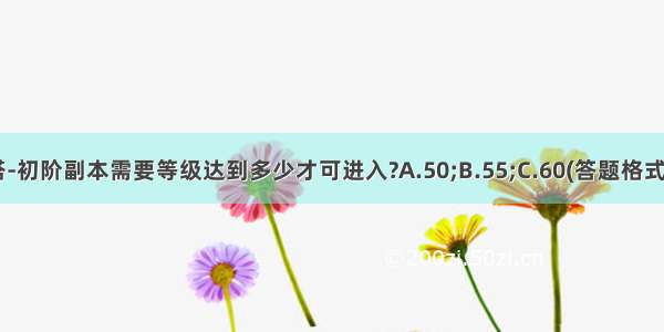 斗神塔-初阶副本需要等级达到多少才可进入?A.50;B.55;C.60(答题格式为xd+