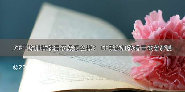 CF手游加特林青花瓷怎么样？ CF手游加特林青花瓷评测