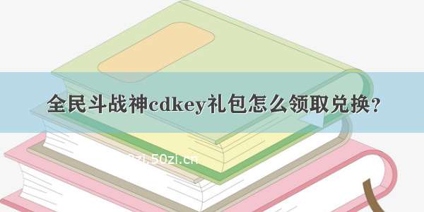 全民斗战神cdkey礼包怎么领取兑换？