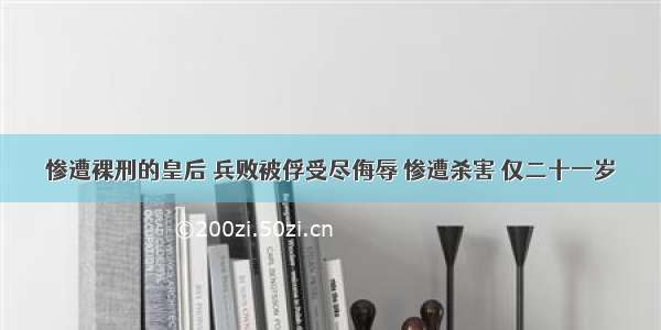 惨遭裸刑的皇后 兵败被俘受尽侮辱 惨遭杀害 仅二十一岁