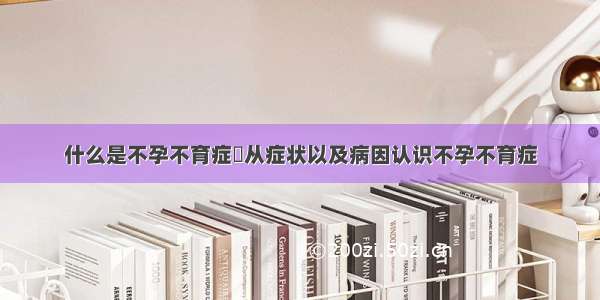 什么是不孕不育症	从症状以及病因认识不孕不育症