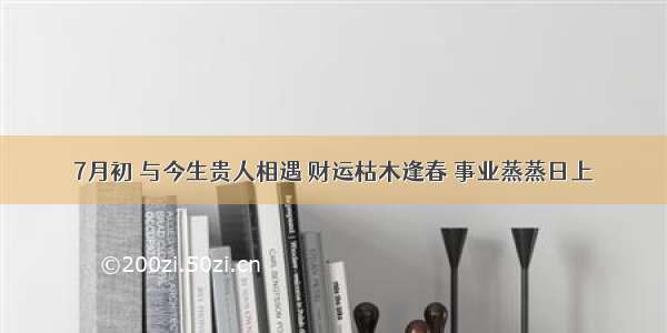 7月初 与今生贵人相遇 财运枯木逢春 事业蒸蒸日上