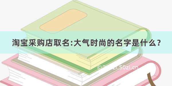 淘宝采购店取名:大气时尚的名字是什么？