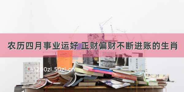 农历四月事业运好 正财偏财不断进账的生肖