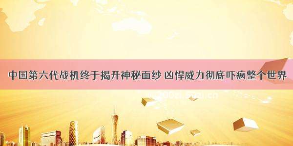 中国第六代战机终于揭开神秘面纱 凶悍威力彻底吓疯整个世界