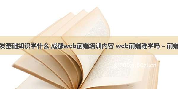 网站前端开发基础知识学什么 成都web前端培训内容 web前端难学吗 – 前端技术 – 前端