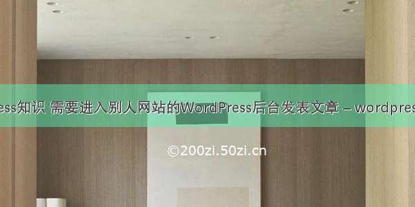 wordpress知识 需要进入别人网站的WordPress后台发表文章 – wordpress – 前端