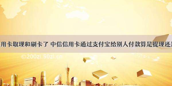 我的中信信用卡取现和刷卡了 中信信用卡通过支付宝给别人付款算是提现还是刷卡消费 