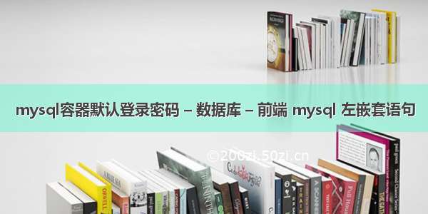 mysql容器默认登录密码 – 数据库 – 前端 mysql 左嵌套语句