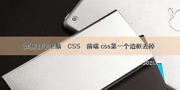 如何自学电脑 – CSS – 前端 css第一个边框去掉