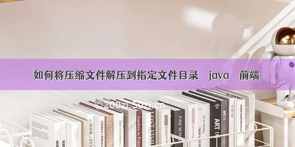 如何将压缩文件解压到指定文件目录 – java – 前端