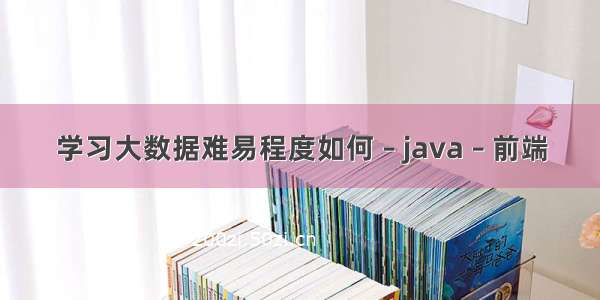 学习大数据难易程度如何 – java – 前端