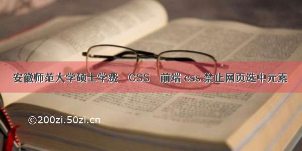 安徽师范大学硕士学费 – CSS – 前端 css 禁止网页选中元素