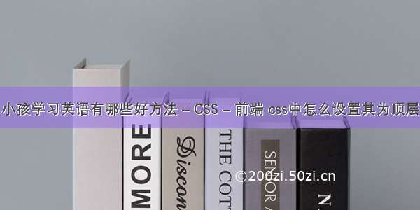 小孩学习英语有哪些好方法 – CSS – 前端 css中怎么设置其为顶层