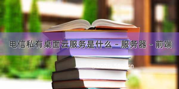 电信私有桌面云服务是什么 – 服务器 – 前端