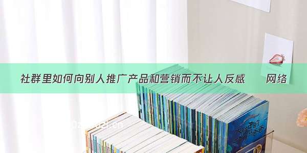 社群里如何向别人推广产品和营销而不让人反感 – 网络