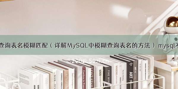 mysql查询表名模糊匹配（详解MySQL中模糊查询表名的方法） mysql不允许