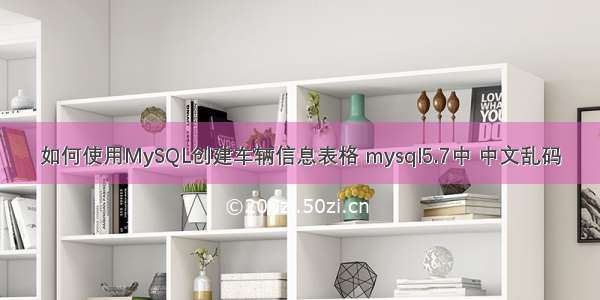 如何使用MySQL创建车辆信息表格 mysql5.7中 中文乱码