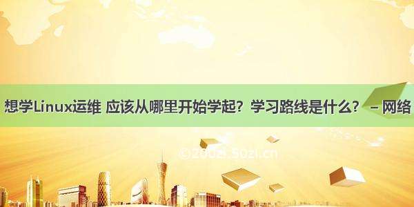 想学Linux运维 应该从哪里开始学起？学习路线是什么？ – 网络