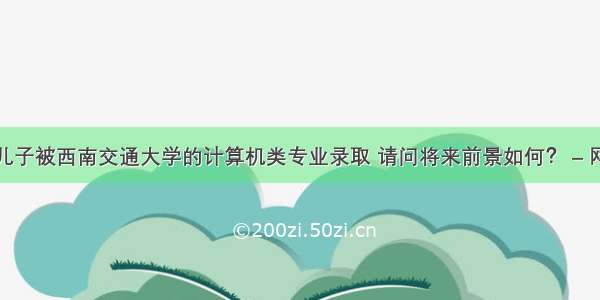 我儿子被西南交通大学的计算机类专业录取 请问将来前景如何？ – 网络