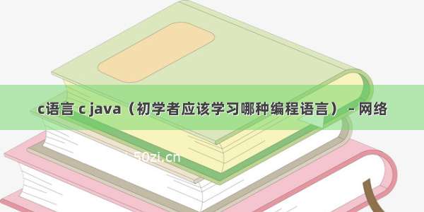 c语言 c java（初学者应该学习哪种编程语言） – 网络