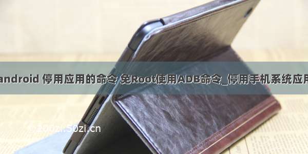 android 停用应用的命令 免Root使用ADB命令_停用手机系统应用