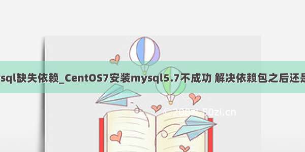 centos7安装mysql缺失依赖_CentOS7安装mysql5.7不成功 解决依赖包之后还是无法安装成功...