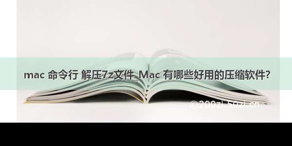 mac 命令行 解压7z文件_Mac 有哪些好用的压缩软件？