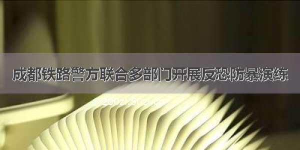 成都铁路警方联合多部门开展反恐防暴演练