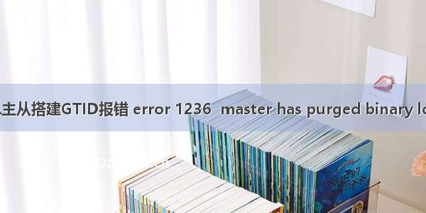 mysql gtid 1236_MYSQL主从搭建GTID报错 error 1236  master has purged binary logs containing GTIDs？...