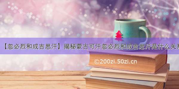 【忽必烈和成吉思汗】揭秘蒙古可汗忽必烈和成吉思汗是什么关系