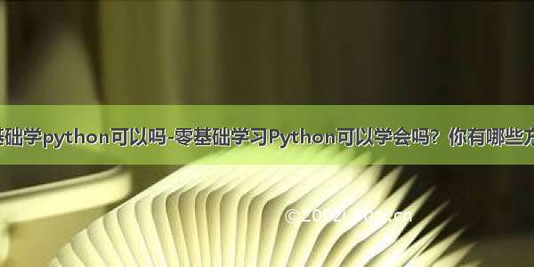 零基础学python可以吗-零基础学习Python可以学会吗？你有哪些方法？