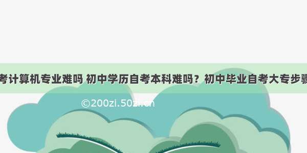 初中毕业自考计算机专业难吗 初中学历自考本科难吗？初中毕业自考大专步骤有哪些？...